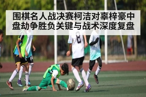 围棋名人战决赛柯洁对辜梓豪中盘劫争胜负关键与战术深度复盘