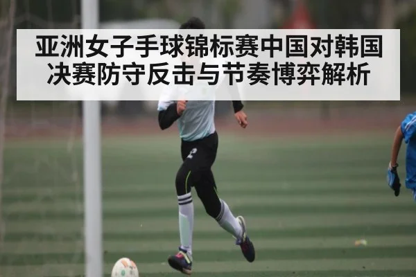 亚洲女子手球锦标赛中国对韩国决赛防守反击与节奏博弈解析